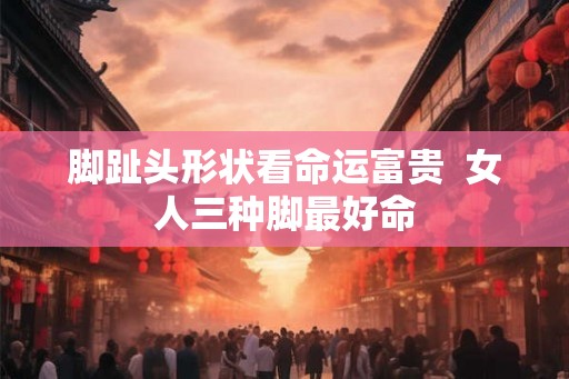 脚趾头形状看命运富贵 女人三种脚最好命 脚趾头形状看命运富贵 女人三种脚最好命