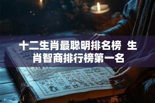 十二生肖最聪明排名榜 生肖智商排行榜第一名 十二生肖最聪明排名榜 生肖智商排行榜第一名
