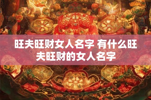 旺夫旺财女人名字 有什么旺夫旺财的女人名字