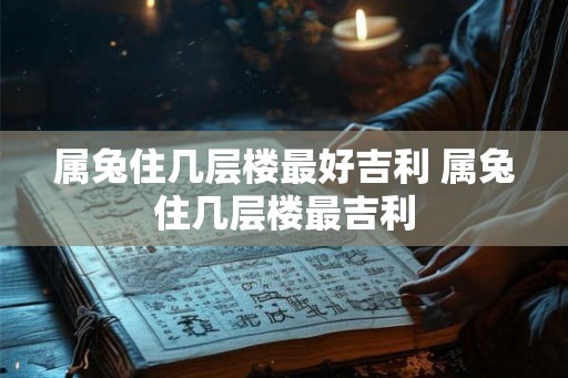 属兔住几层楼最好吉利 属兔住几层楼最吉利