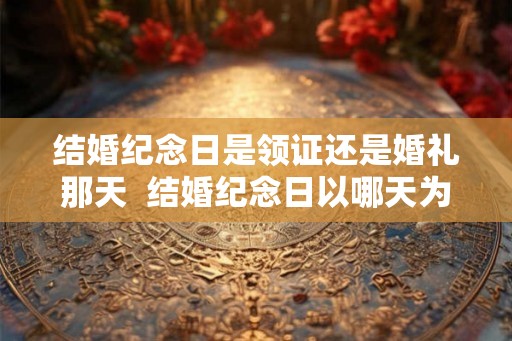 结婚纪念日是领证还是婚礼那天  结婚纪念日以哪天为准