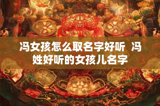 冯女孩怎么取名字好听  冯姓好听的女孩儿名字