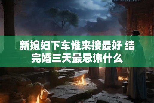 新媳妇下车谁来接最好 结完婚三天最忌讳什么