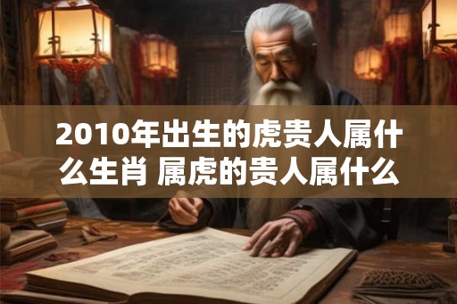 2010年出生的虎贵人属什么生肖 属虎的贵人属什么 2010年出生的虎贵人属什么生肖 属虎的贵人属什么