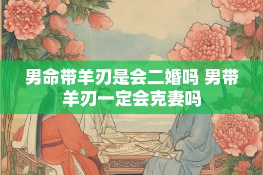男命带羊刃是会二婚吗 男带羊刃一定会克妻吗