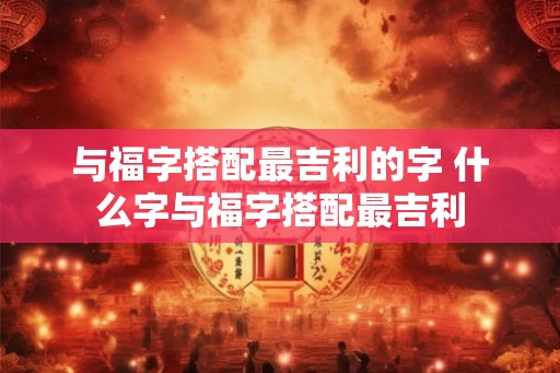 与福字搭配最吉利的字 什么字与福字搭配最吉利