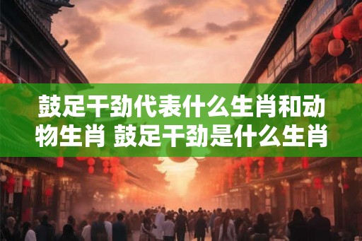 鼓足干劲代表什么生肖和动物生肖 鼓足干劲是什么生肖 鼓足干劲代表什么生肖和动物生肖 鼓足干劲是什么生肖