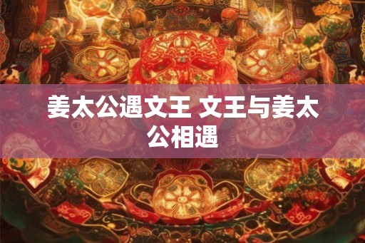 姜太公遇文王 文王与姜太公相遇 姜太公遇文王 文王与姜太公相遇
