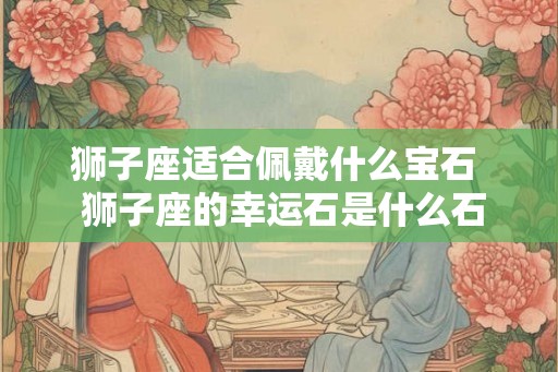 狮子座适合佩戴什么宝石  狮子座的幸运石是什么石