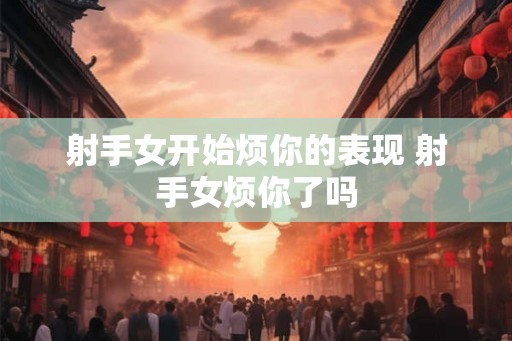 射手女开始烦你的表现 射手女烦你了吗