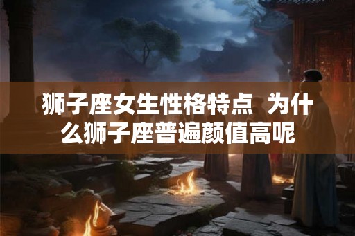 狮子座女生性格特点  为什么狮子座普遍颜值高呢