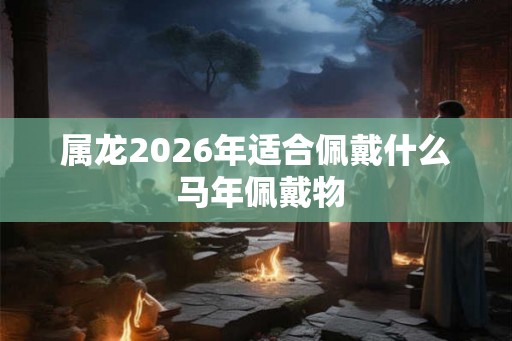 属龙2026年适合佩戴什么 马年佩戴物