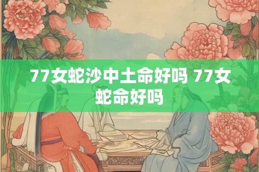 77女蛇沙中土命好吗 77女蛇命好吗