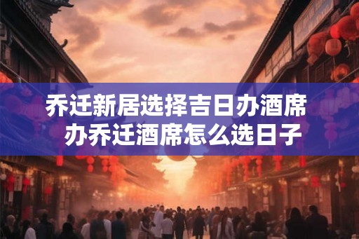 乔迁新居选择吉日办酒席  办乔迁酒席怎么选日子