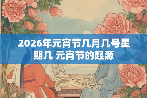 2026年元宵节几月几号星期几 元宵节的起源