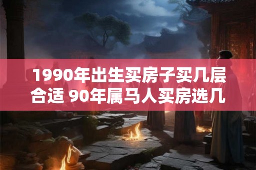 1990年出生买房子买几层合适 90年属马人买房选几层好