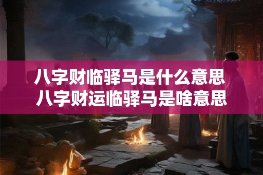 八字财临驿马是什么意思 八字财运临驿马是啥意思 八字财临驿马是什么意思 八字财运临驿马是啥意思
