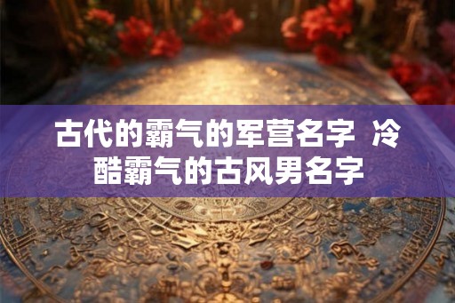 古代的霸气的军营名字  冷酷霸气的古风男名字