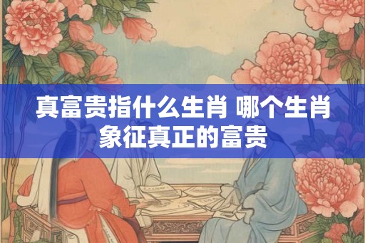 真富贵指什么生肖 哪个生肖象征真正的富贵
