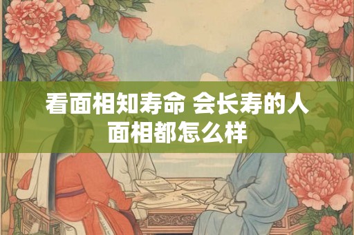 看面相知寿命 会长寿的人面相都怎么样