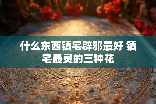 什么东西镇宅辟邪最好 镇宅最灵的三种花