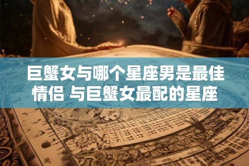 巨蟹女与哪个星座男是最佳情侣 与巨蟹女最配的星座男