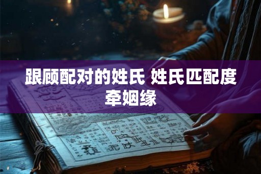 跟顾配对的姓氏 姓氏匹配度牵姻缘 跟顾配对的姓氏 姓氏匹配度牵姻缘
