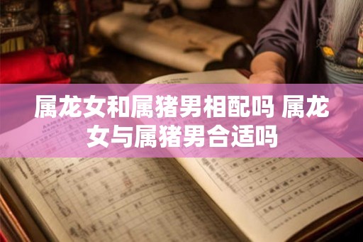 属龙女和属猪男相配吗 属龙女与属猪男合适吗