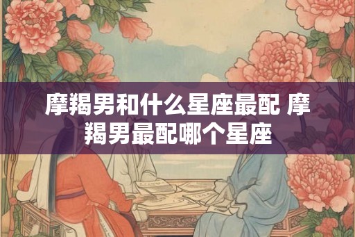 摩羯男和什么星座最配 摩羯男最配哪个星座