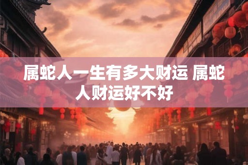 属蛇人一生有多大财运 属蛇人财运好不好
