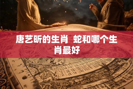 唐艺昕的生肖  蛇和哪个生肖最好