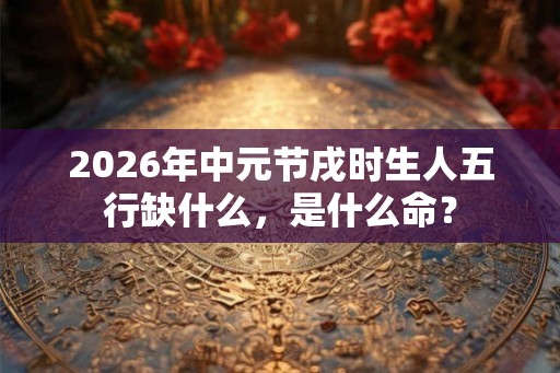 2026年中元节戌时生人五行缺什么，是什么命？
