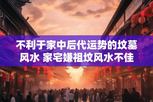 不利于家中后代运势的坟墓风水 家宅嫌祖坟风水不佳