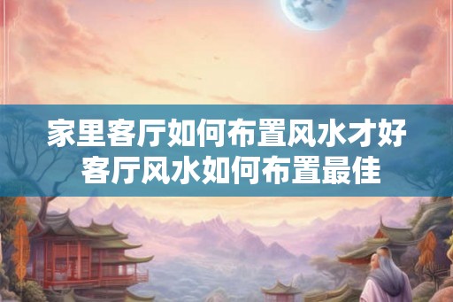 家里客厅如何布置风水才好 客厅风水如何布置最佳