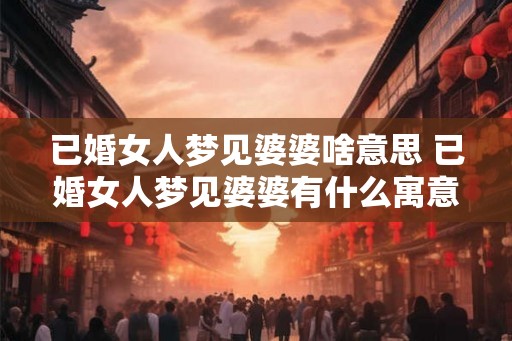 已婚女人梦见婆婆啥意思 已婚女人梦见婆婆有什么寓意