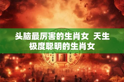头脑最厉害的生肖女 天生极度聪明的生肖女 头脑最厉害的生肖女 天生极度聪明的生肖女
