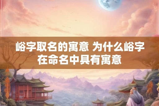 峪字取名的寓意 为什么峪字在命名中具有寓意 峪字取名的寓意 为什么峪字在命名中具有寓意