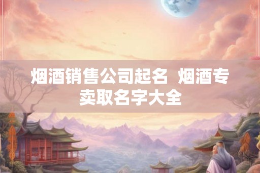 烟酒销售公司起名  烟酒专卖取名字大全