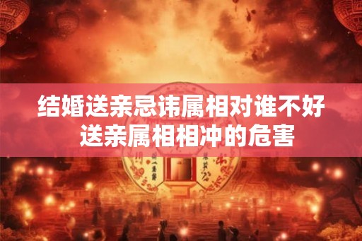 结婚送亲忌讳属相对谁不好  送亲属相相冲的危害
