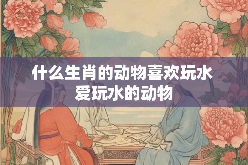 什么生肖的动物喜欢玩水 爱玩水的动物
