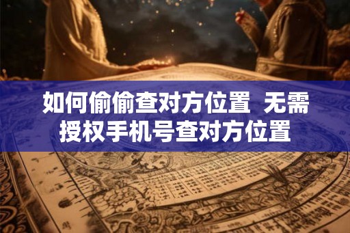如何偷偷查对方位置  无需授权手机号查对方位置