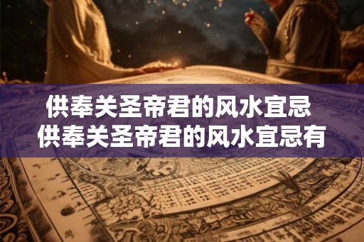 供奉关圣帝君的风水宜忌 供奉关圣帝君的风水宜忌有哪些