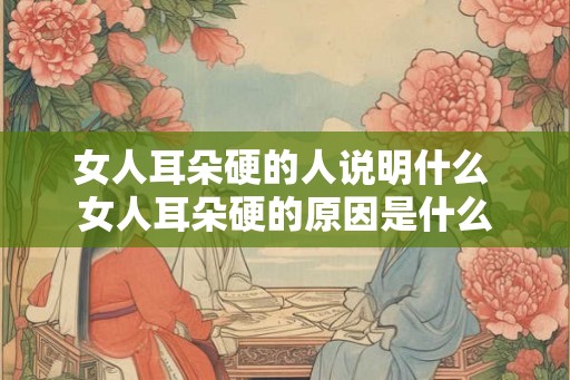 女人耳朵硬的人说明什么 女人耳朵硬的原因是什么