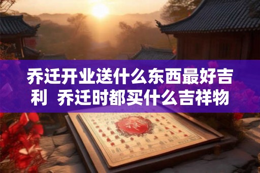 乔迁开业送什么东西最好吉利  乔迁时都买什么吉祥物