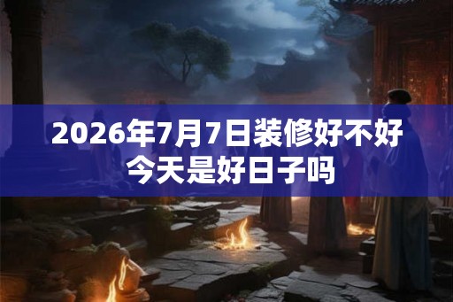 2026年7月7日装修好不好 今天是好日子吗 2026年7月7日装修好不好 今天是好日子吗