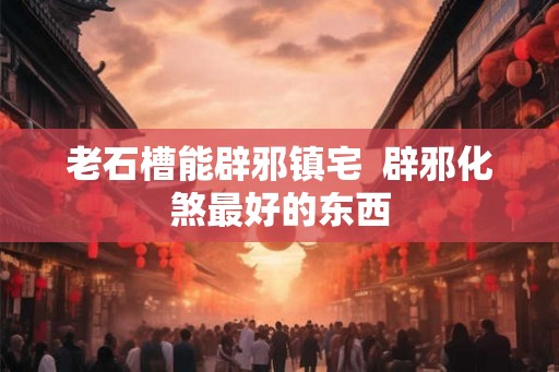 老石槽能辟邪镇宅  辟邪化煞最好的东西