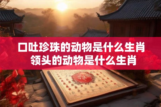 口吐珍珠的动物是什么生肖 领头的动物是什么生肖 口吐珍珠的动物是什么生肖 领头的动物是什么生肖