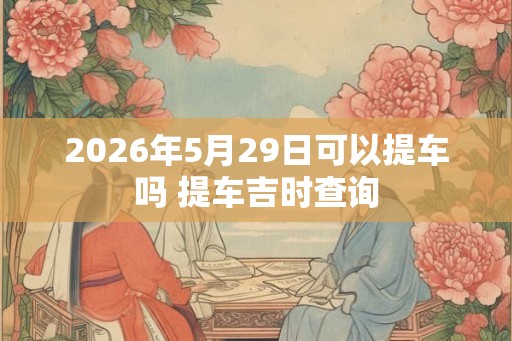 2026年5月29日可以提车吗 提车吉时查询