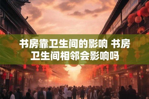 书房靠卫生间的影响 书房卫生间相邻会影响吗