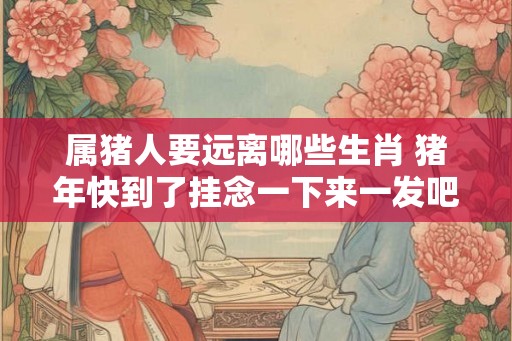 属猪人要远离哪些生肖 猪年快到了挂念一下来一发吧属猪人应远离哪些生肖